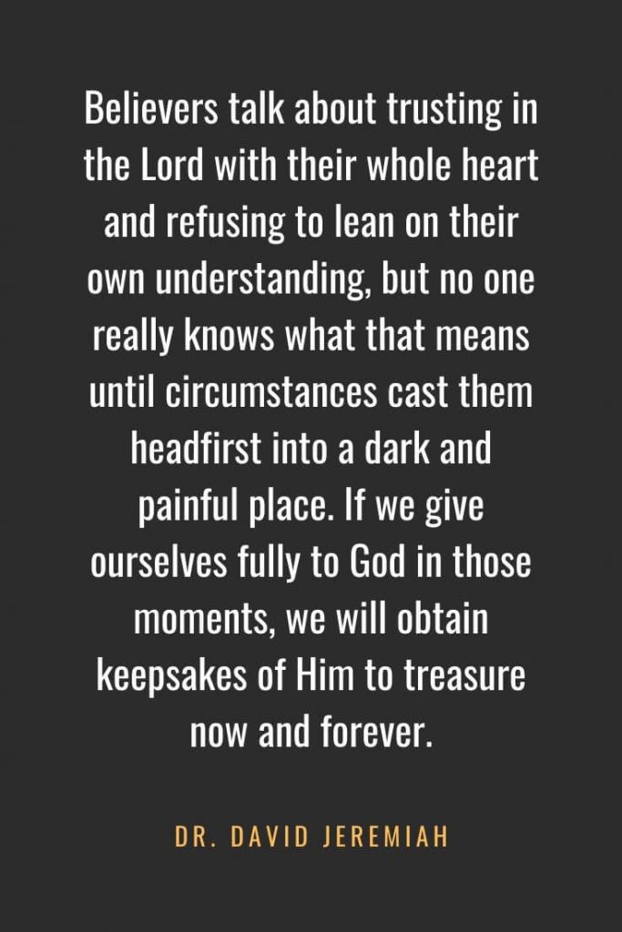 Christian Quotes about Faith (9): Believers talk about trusting in the Lord with their whole heart and refusing to lean on their own understanding, but no one really knows what that means until circumstances cast them headfirst into a dark and painful place. If we give ourselves fully to God in those moments, we will obtain keepsakes of Him to treasure now and forever. Dr. David Jeremiah