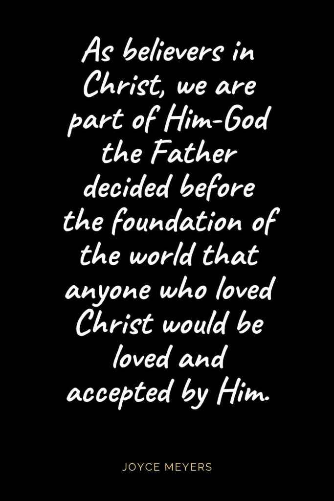 Christian Quotes about Love (10): As believers in Christ, we are part of Him-God the Father decided before the foundation of the world that anyone who loved Christ would be loved and accepted by Him. Joyce Meyers