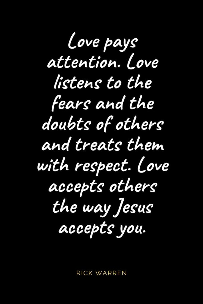 Christian Quotes about Love (13): Love pays attention. Love listens to the fears and the doubts of others and treats them with respect. Love accepts others the way Jesus accepts you. Rick Warren