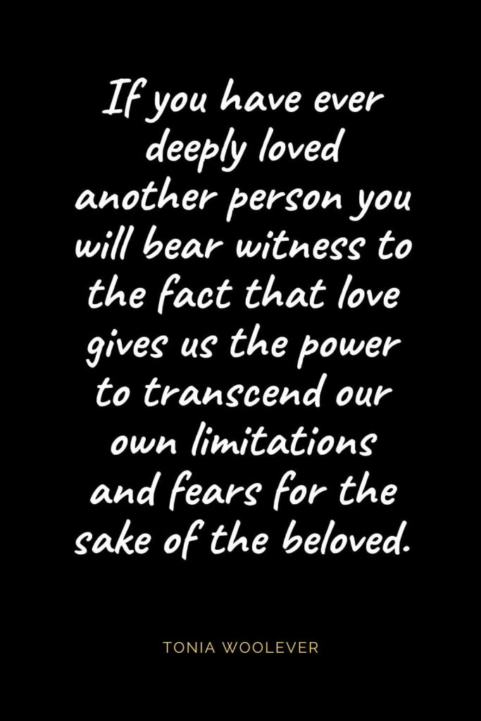 Christian Quotes about Love (19): If you have ever deeply loved another person you will bear witness to the fact that love gives us the power to transcend our own limitations and fears for the sake of the beloved. Tonia Woolever