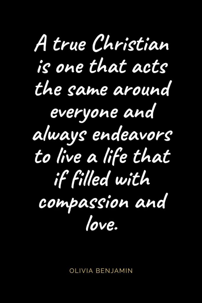 Christian Quotes about Love (22): A true Christian is one that acts the same around everyone and always endeavors to live a life that if filled with compassion and love. Olivia Benjamin