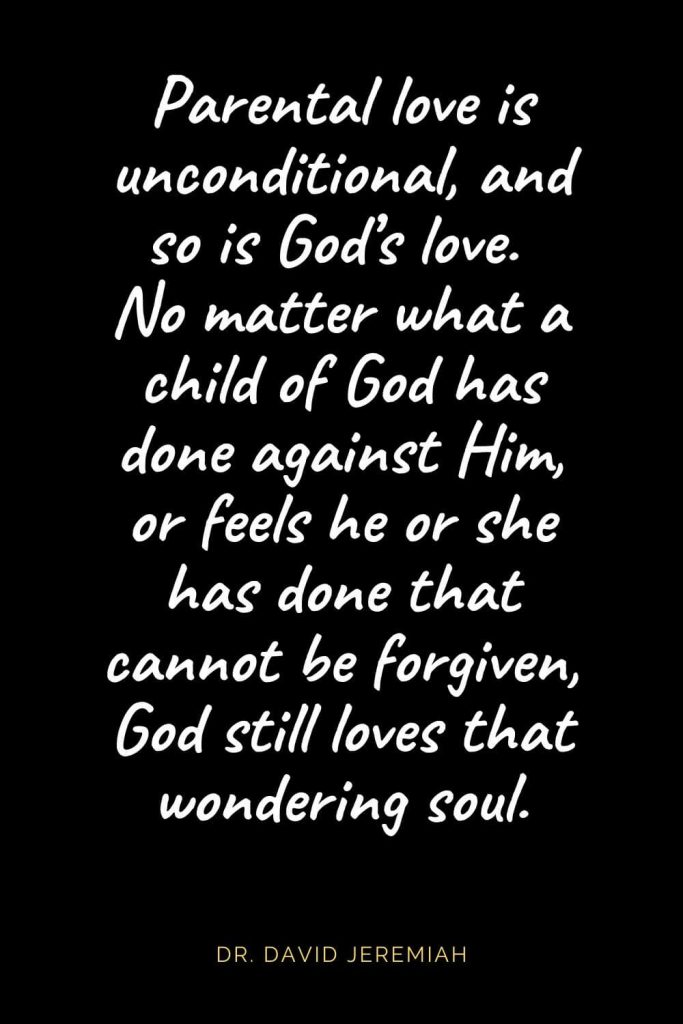 Christian Quotes about Love (23): Parental love is unconditional, and so is God's love. No matter what a child of God has done against Him, or feels he or she has done that cannot be forgiven, God still loves that wondering soul. Dr. David Jeremiah