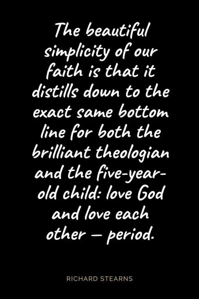 Christian Quotes about Love (26): The beautiful simplicity of our faith is that it distills down to the exact same bottom line for both the brilliant theologian and the five-year-old child: love God and love each other — period. Richard Stearns