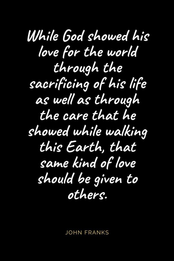 Christian Quotes about Love (28): While God showed his love for the world through the sacrificing of his life as well as through the care that he showed while walking this Earth, that same kind of love should be given to others. John Franks