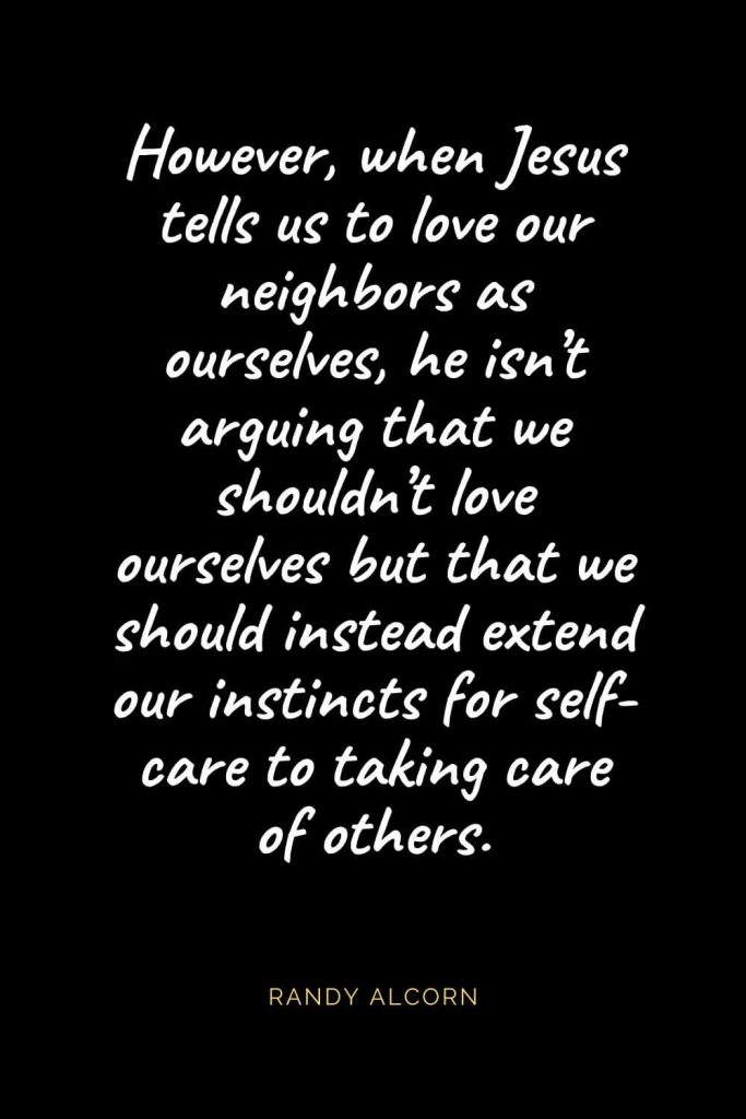 Christian Quotes about Love (29): However, when Jesus tells us to love our neighbors as ourselves, he isn’t arguing that we shouldn’t love ourselves but that we should instead extend our instincts for self-care to taking care of others. Randy Alcorn