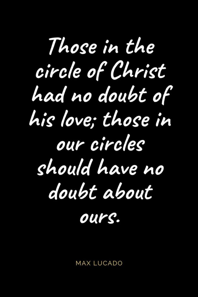 Christian Quotes about Love (3): Those in the circle of Christ had no doubt of his love; those in our circles should have no doubt about ours. Max Lucado