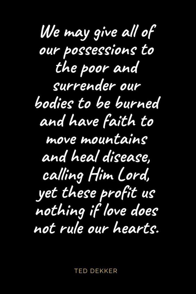 Christian Quotes about Love (35): We may give all of our possessions to the poor and surrender our bodies to be burned and have faith to move mountains and heal disease, calling Him Lord, yet these profit us nothing if love does not rule our hearts. Ted Dekker