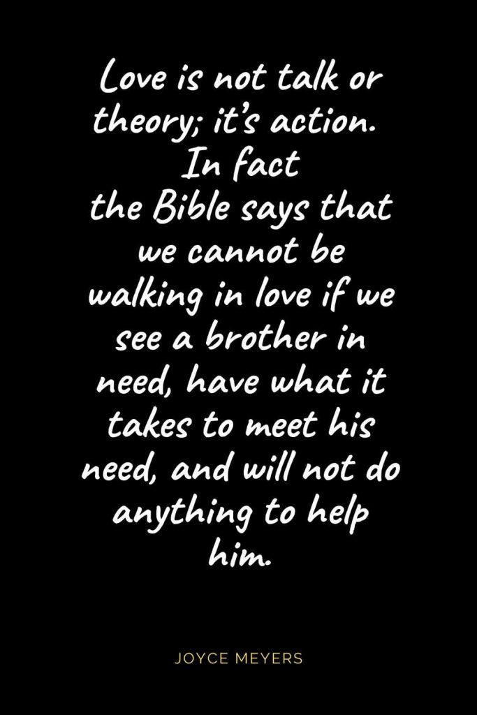 Christian Quotes about Love (40): Love is not talk or theory; it's action. In fact the Bible says that we cannot be walking in love if we see a brother in need, have what it takes to meet his need, and will not do anything to help him. Joyce Meyers