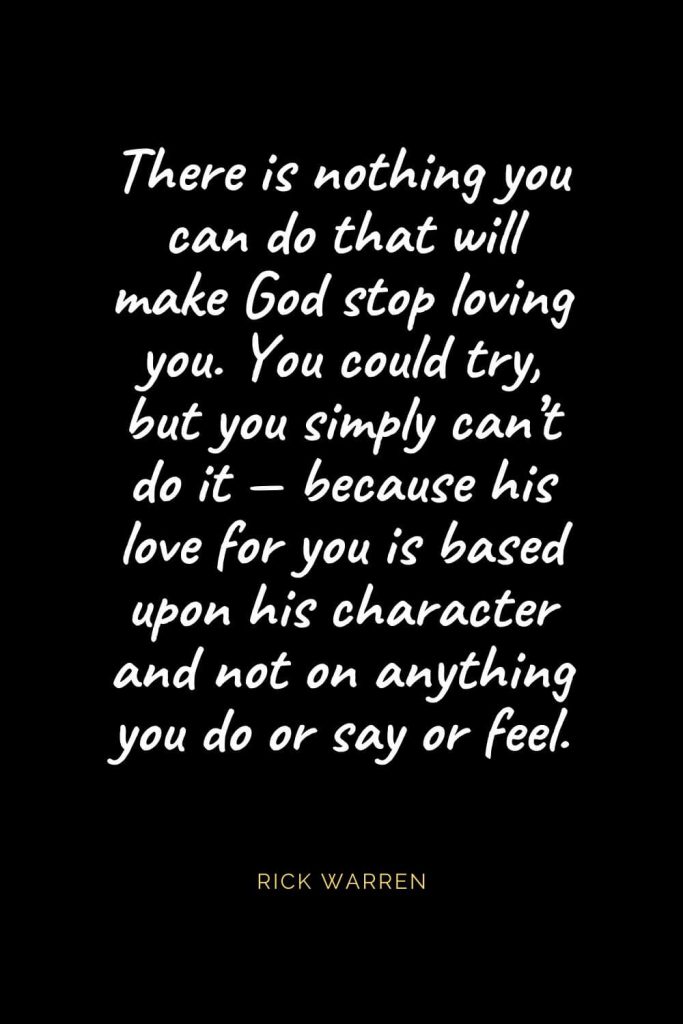 Christian Quotes about Love (44): There is nothing you can do that will make God stop loving you. You could try, but you simply can’t do it — because his love for you is based upon his character and not on anything you do or say or feel. Rick Warren