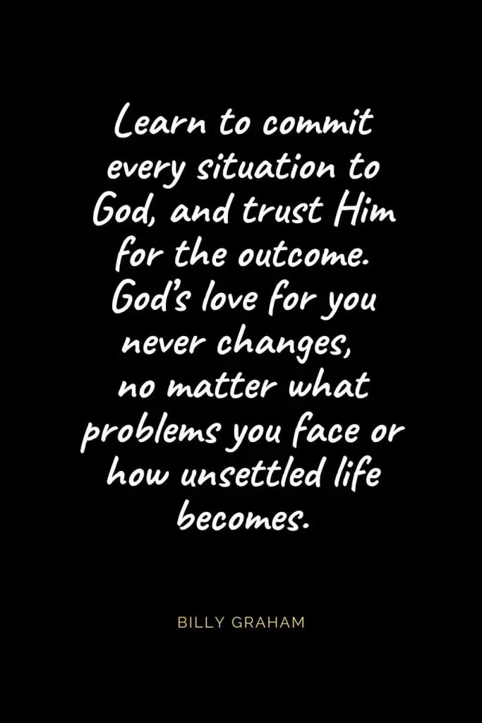 Christian Quotes about Love (47): Learn to commit every situation to God, and trust Him for the outcome. God’s love for you never changes, no matter what problems you face or how unsettled life becomes. Billy Graham