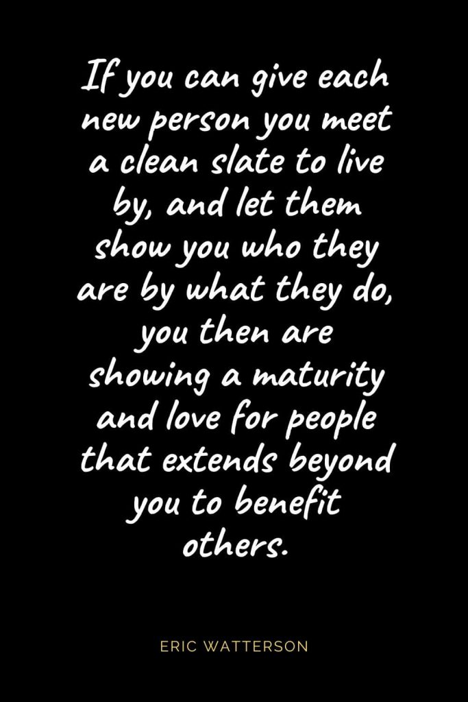 Christian Quotes about Love (49): If you can give each new person you meet a clean slate to live by, and let them show you who they are by what they do, you then are showing a maturity and love for people that extends beyond you to benefit others. Eric Watterson