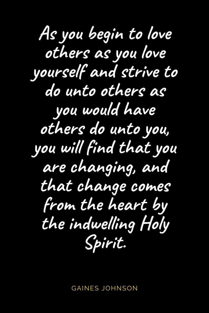 Christian Quotes about Love (56): As you begin to love others as you love yourself and strive to do unto others as you would have others do unto you, you will find that you are changing, and that change comes from the heart by the indwelling Holy Spirit. Gaines Johnson