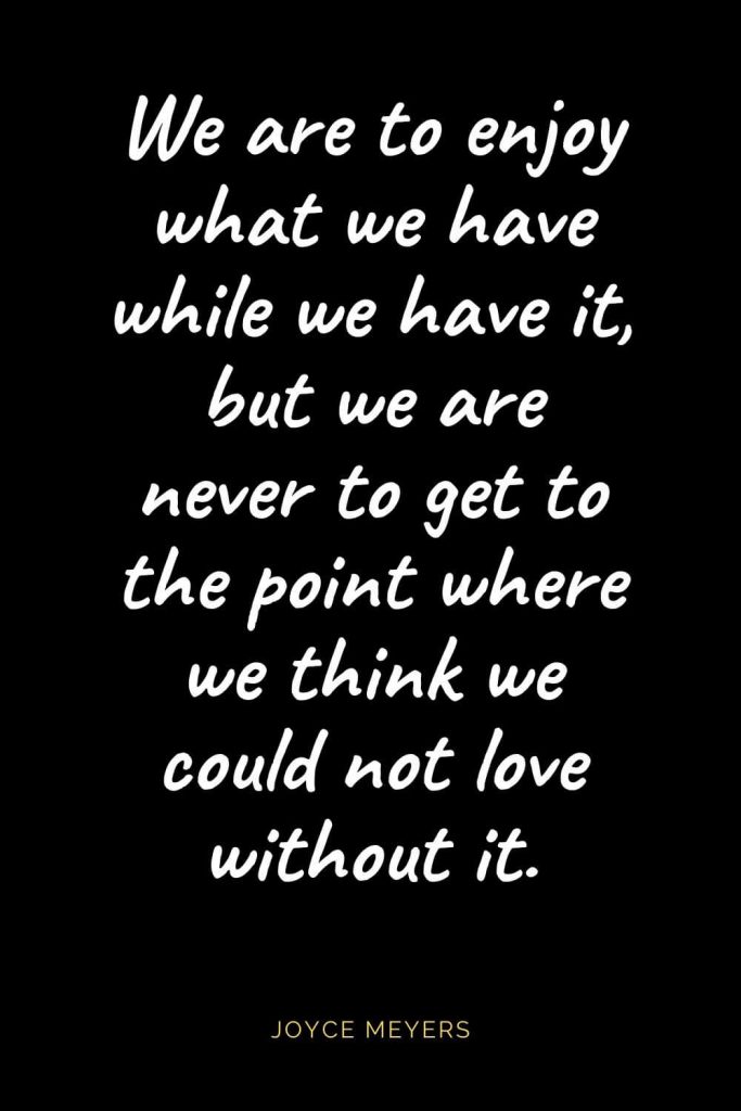 Christian Quotes about Love (6): We are to enjoy what we have while we have it, but we are never to get to the point where we think we could not love without it. Joyce Meyers