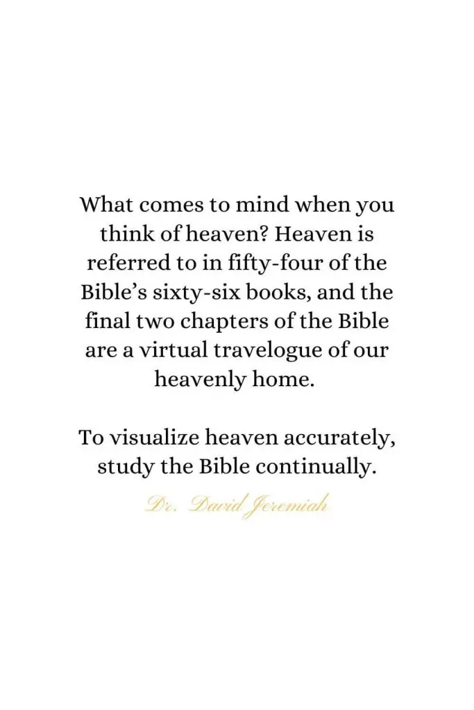 Heaven Quotes (11): What comes to mind when you think of heaven? Heaven is referred to in fifty-four of the Bible's sixty-six books, and the final two chapters of the Bible are a virtual travelogue of our heavenly home. To visualize heaven accurately, study the Bible continually. - Dr. David Jeremiah