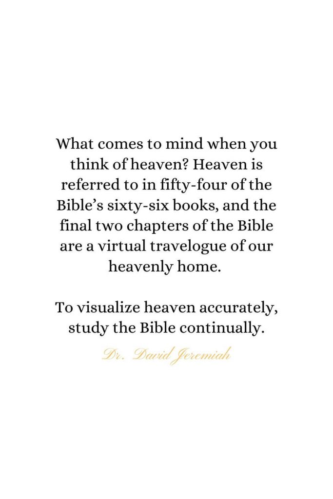 Heaven Quotes (11): What comes to mind when you think of heaven? Heaven is referred to in fifty-four of the Bible's sixty-six books, and the final two chapters of the Bible are a virtual travelogue of our heavenly home. To visualize heaven accurately, study the Bible continually. - Dr. David Jeremiah