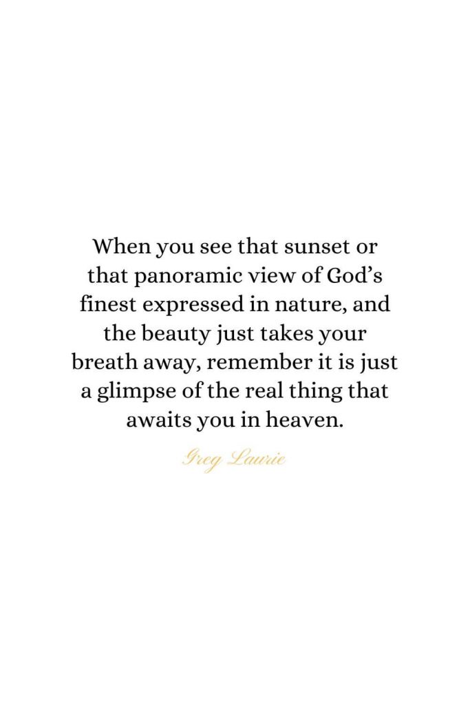 Heaven Quotes (17): When you see that sunset or that panoramic view of God's finest expressed in nature, and the beauty just takes your breath away, remember it is just a glimpse of the real thing that awaits you in heaven. - Greg Laurie