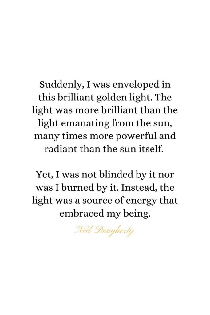 Heaven Quotes (2): Suddenly, I was enveloped in this brilliant golden light. The light was more brilliant than the light emanating from the sun, many times more powerful and radiant than the sun itself. Yet, I was not blinded by it nor was I burned by it. Instead, the light was a source of energy that embraced my being. - Ned Dougherty