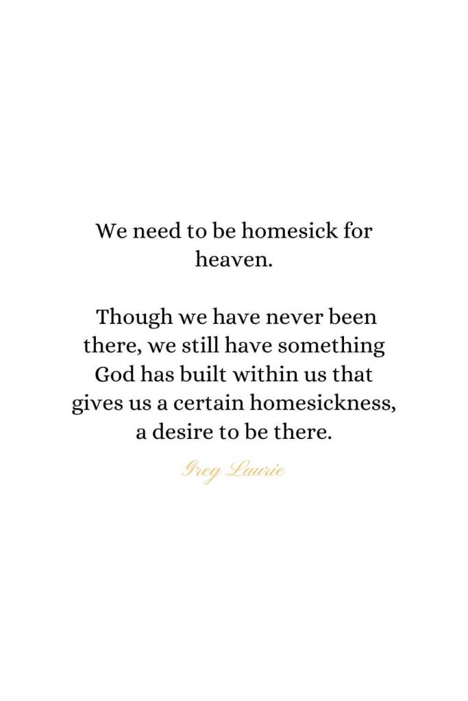 Heaven Quotes (21): We need to be homesick for heaven. Though we have never been there, we still have something God has built within us that gives us a certain homesickness, a desire to be there. - Greg Laurie