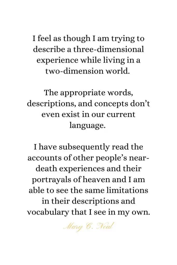 Heaven Quotes (22): I feel as though I am trying to describe a three-dimensional experience while living in a two-dimension world. The appropriate words, descriptions, and concepts don't even exist in our current language. I have subsequently read the accounts of other people's near-death experiences and their portrayals of heaven and I am able to see the same limitations in their descriptions and vocabulary that I see in my own. - Mary C. Neal, MD