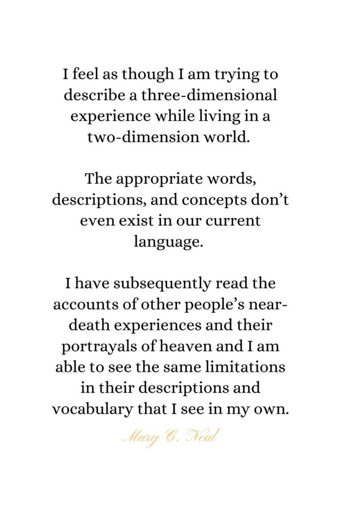 Heaven Quotes (22): I feel as though I am trying to describe a three-dimensional experience while living in a two-dimension world. The appropriate words, descriptions, and concepts don't even exist in our current language. I have subsequently read the accounts of other people's near-death experiences and their portrayals of heaven and I am able to see the same limitations in their descriptions and vocabulary that I see in my own. - Mary C. Neal, MD