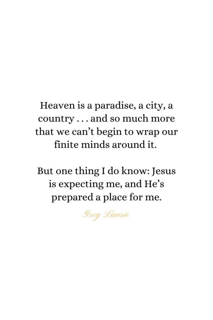 Heaven Quotes (23): Heaven is a paradise, a city, a country . . . and so much more that we can't begin to wrap our finite minds around it. But one thing I do know: Jesus is expecting me, and He's prepared a place for me. - Greg Laurie