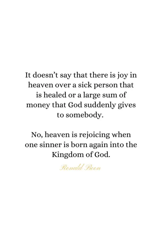 Heaven Quotes (27): It doesn’t say that there is joy in heaven over a sick person that is healed or a large sum of money that God suddenly gives to somebody. No, heaven is rejoicing when one sinner is born again into the Kingdom of God. - Ronald Boon