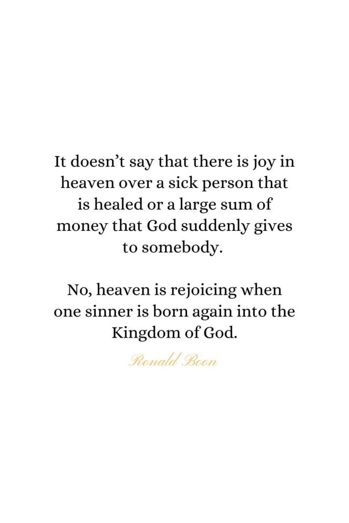 Heaven Quotes (27): It doesn’t say that there is joy in heaven over a sick person that is healed or a large sum of money that God suddenly gives to somebody. No, heaven is rejoicing when one sinner is born again into the Kingdom of God. - Ronald Boon