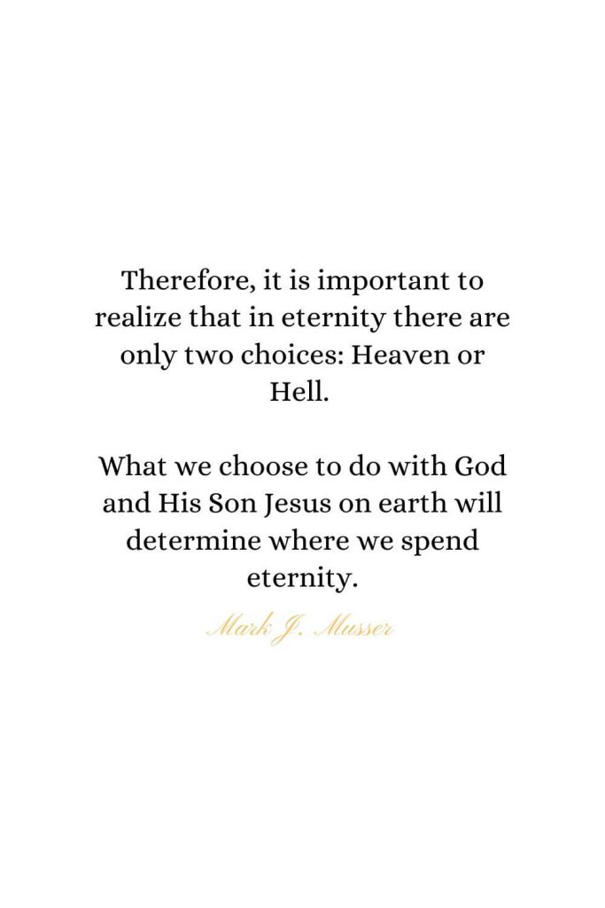 Heaven Quotes (28): Therefore, it is important to realize that in eternity there are only two choices: Heaven or Hell. What we choose to do with God and His Son Jesus on earth will determine where we spend eternity. - Mark J. Musser