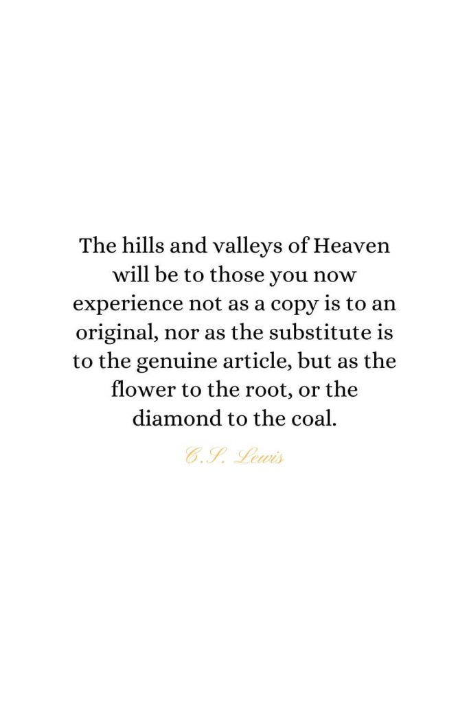 Heaven Quotes (31): The hills and valleys of Heaven will be to those you now experience not as a copy is to an original, nor as the substitute is to the genuine article, but as the flower to the root, or the diamond to the coal. - C.S. Lewis