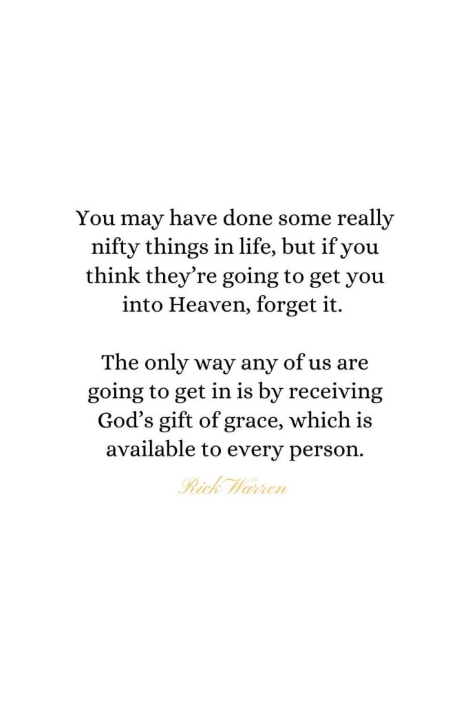 Heaven Quotes (33): You may have done some really nifty things in life, but if you think they’re going to get you into Heaven, forget it. The only way any of us are going to get in is by receiving God’s gift of grace, which is available to every person. - Rick Warren