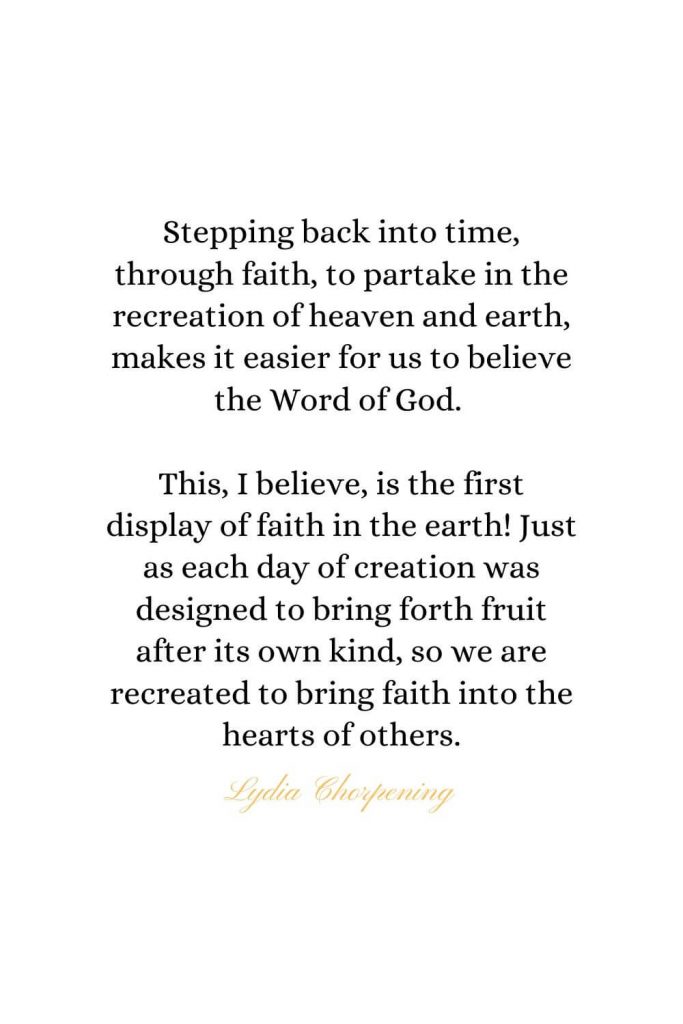 Heaven Quotes (34): Stepping back into time, through faith, to partake in the recreation of heaven and earth, makes it easier for us to believe the Word of God. This, I believe, is the first display of faith in the earth! Just as each day of creation was designed to bring forth fruit after its own kind, so we are recreated to bring faith into the hearts of others. - Lydia Chorpening