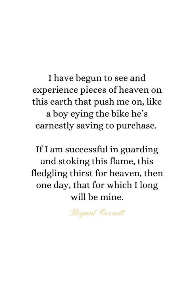 Heaven Quotes (36): I have begun to see and experience pieces of heaven on this earth that push me on, like a boy eying the bike he’s earnestly saving to purchase. If I am successful in guarding and stoking this flame, this fledgling thirst for heaven, then one day, that for which I long will be mine. - Bryant Cornett