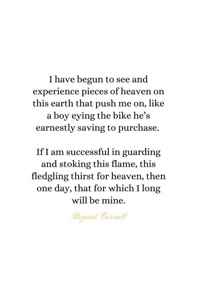 Heaven Quotes (36): I have begun to see and experience pieces of heaven on this earth that push me on, like a boy eying the bike he’s earnestly saving to purchase. If I am successful in guarding and stoking this flame, this fledgling thirst for heaven, then one day, that for which I long will be mine. - Bryant Cornett