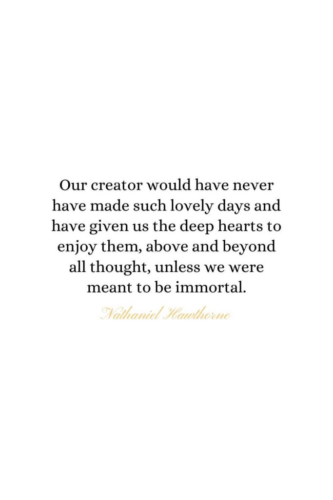 Heaven Quotes (5): Our creator would have never have made such lovely days and have given us the deep hearts to enjoy them, above and beyond all thought, unless we were meant to be immortal. - Nathaniel Hawthorne