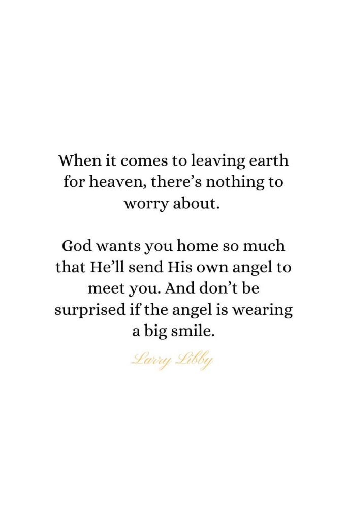 Heaven Quotes (8): When it comes to leaving earth for heaven, there’s nothing to worry about. God wants you home so much that He’ll send His own angel to meet you. And don’t be surprised if the angel is wearing a big smile. - Larry Libby