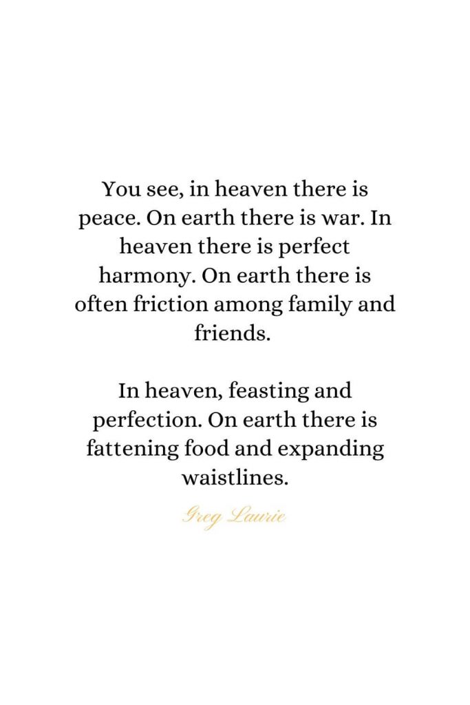 Heaven Quotes (9): You see, in heaven there is peace. On earth there is war. In heaven there is perfect harmony. On earth there is often friction among family and friends. In heaven, feasting and perfection. On earth there is fattening food and expanding waistlines. - Greg Laurie