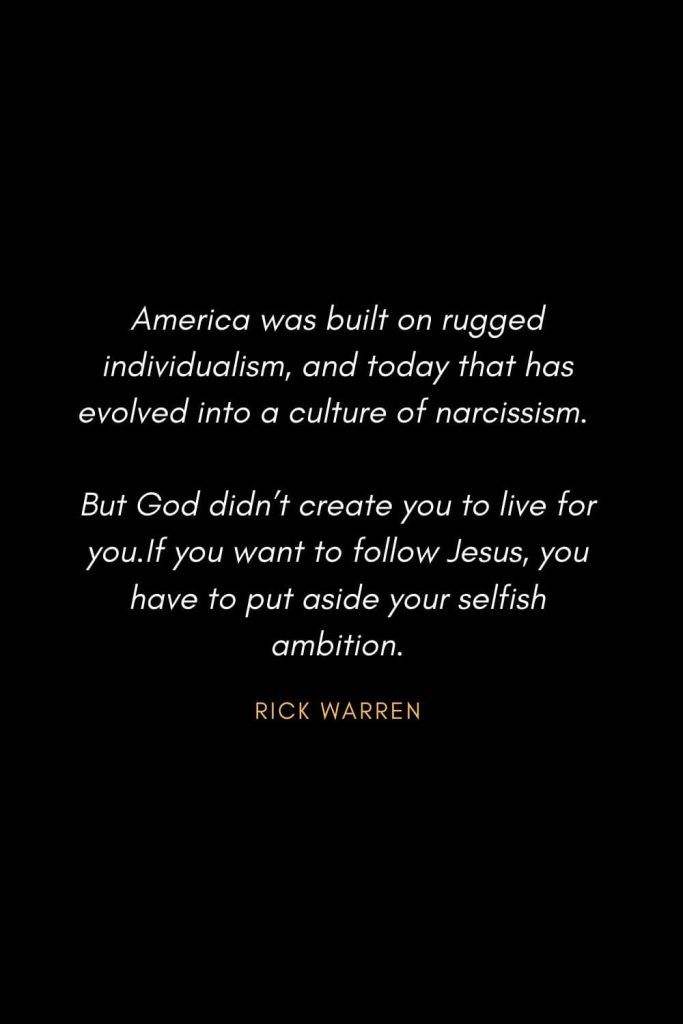 Inspirational Quotes about Life (12): America was built on rugged individualism, and today that has evolved into a culture of narcissism. But God didn’t create you to live for you. If you want to follow Jesus, you have to put aside your selfish ambition. Rick Warren