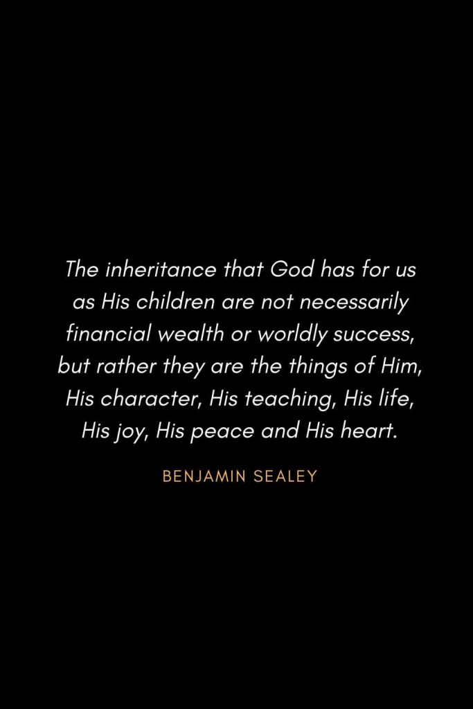Inspirational Quotes about Life (16): The inheritance that God has for us as His children are not necessarily financial wealth or worldly success, but rather they are the things of Him, His character, His teaching, His life, His joy, His peace and His heart. Benjamin Sealey