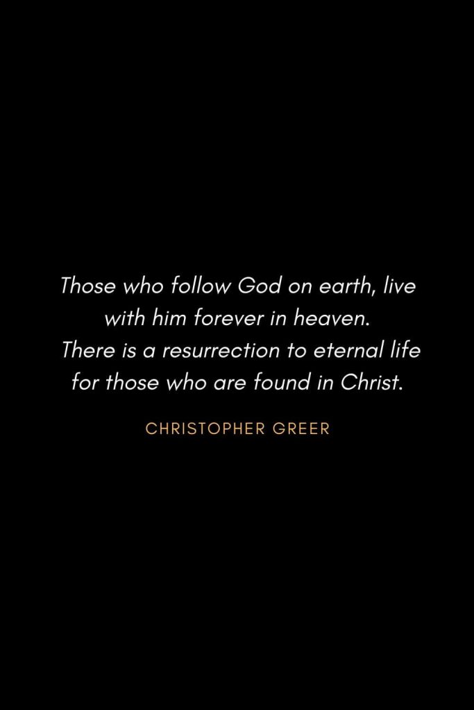 Inspirational Quotes about Life (23): Those who follow God on earth, live with him forever in heaven. There is a resurrection to eternal life for those who are found in Christ. Christopher Greer