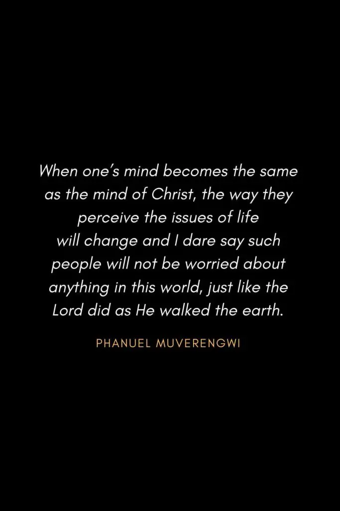 Inspirational Quotes about Life (25): When one's mind becomes the same as the mind of Christ, the way they perceive the issues of life will change and I dare say such people will not be worried about anything in this world, just like the Lord did as He walked the earth. Phanuel Muverengwi
