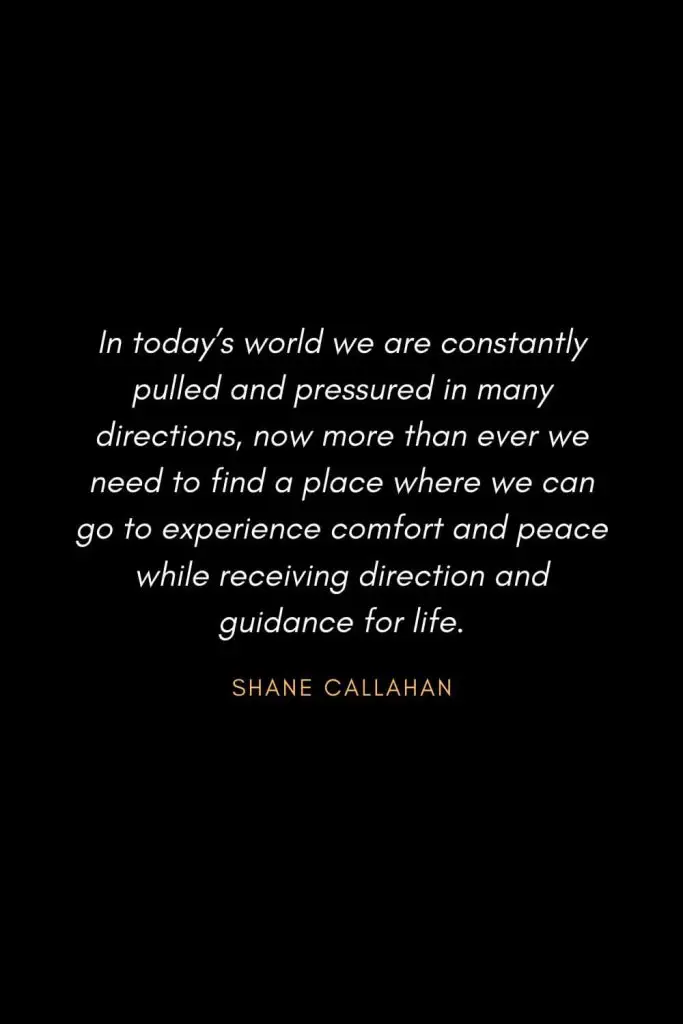 Inspirational Quotes about Life (27): In today's world we are constantly pulled and pressured in many directions, now more than ever we need to find a place where we can go to experience comfort and peace while receiving direction and guidance for life. Shane Callahan