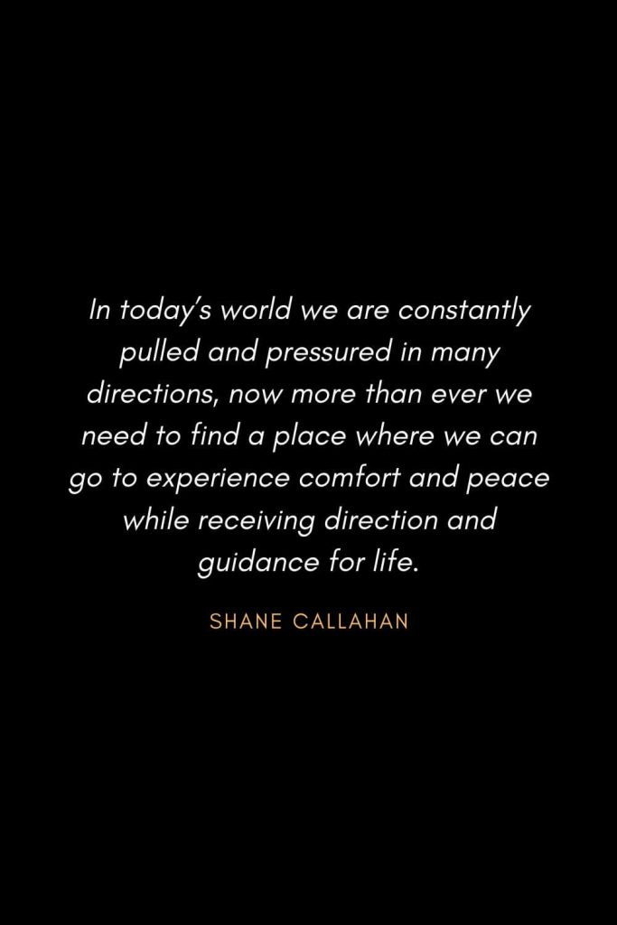 Inspirational Quotes about Life (27): In today's world we are constantly pulled and pressured in many directions, now more than ever we need to find a place where we can go to experience comfort and peace while receiving direction and guidance for life. Shane Callahan