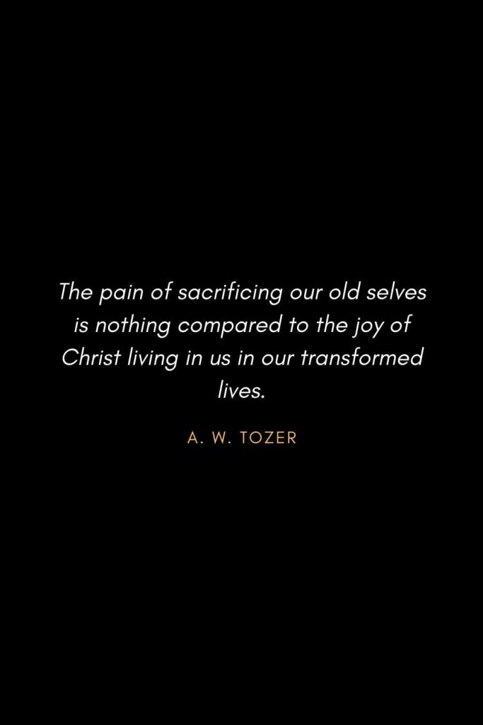 Inspirational Quotes about Life (34): The pain of sacrificing our old selves is nothing compared to the joy of Christ living in us in our transformed lives. A. W. Tozer