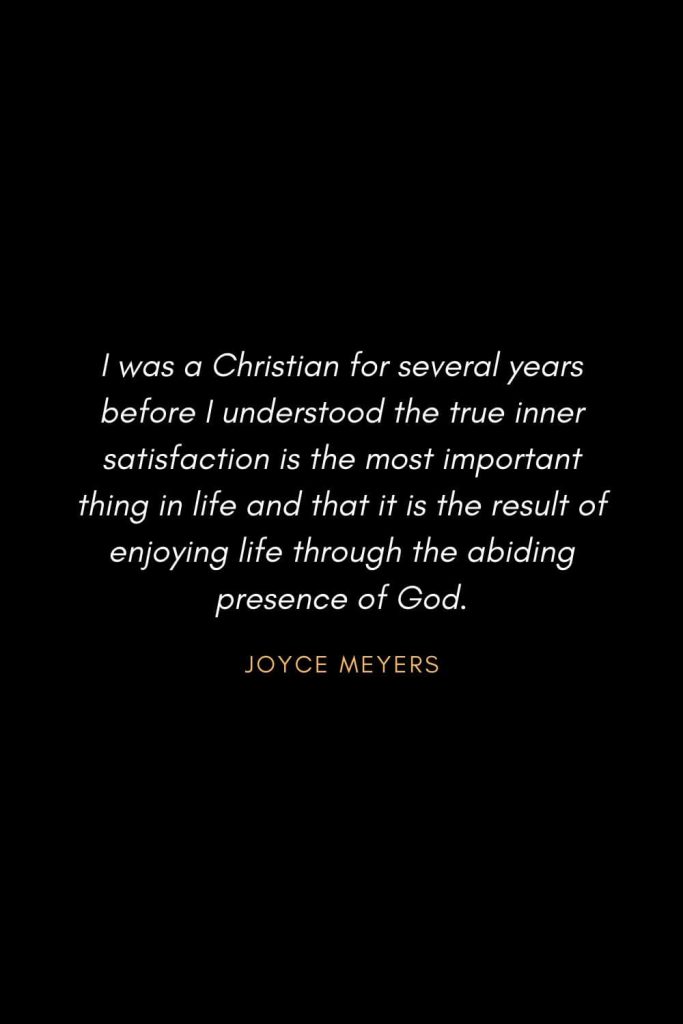 Inspirational Quotes about Life (39): I was a Christian for several years before I understood the true inner satisfaction is the most important thing in life and that it is the result of enjoying life through the abiding presence of God. Joyce Meyer