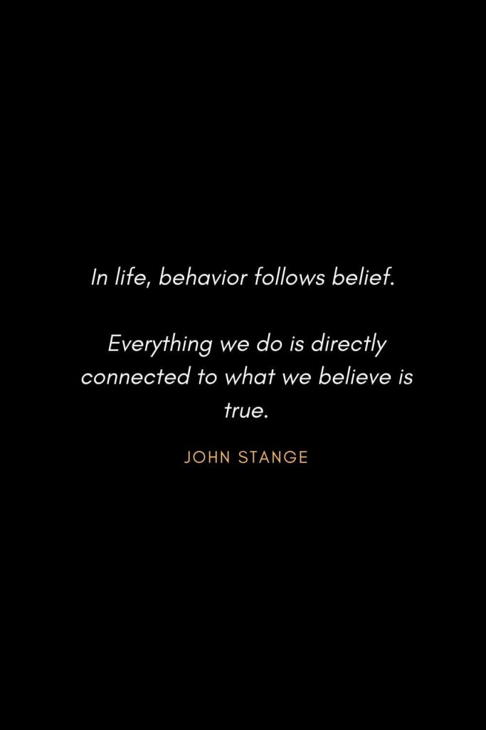 Inspirational Quotes about Life (42): In life, behavior follows belief. Everything we do is directly connected to what we believe is true. John Stange