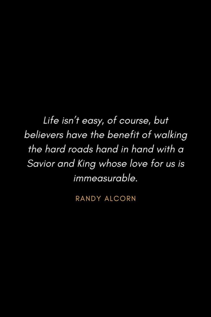 Inspirational Quotes about Life (43): Life isn’t easy, of course, but believers have the benefit of walking the hard roads hand in hand with a Savior and King whose love for us is immeasurable. Randy Alcorn