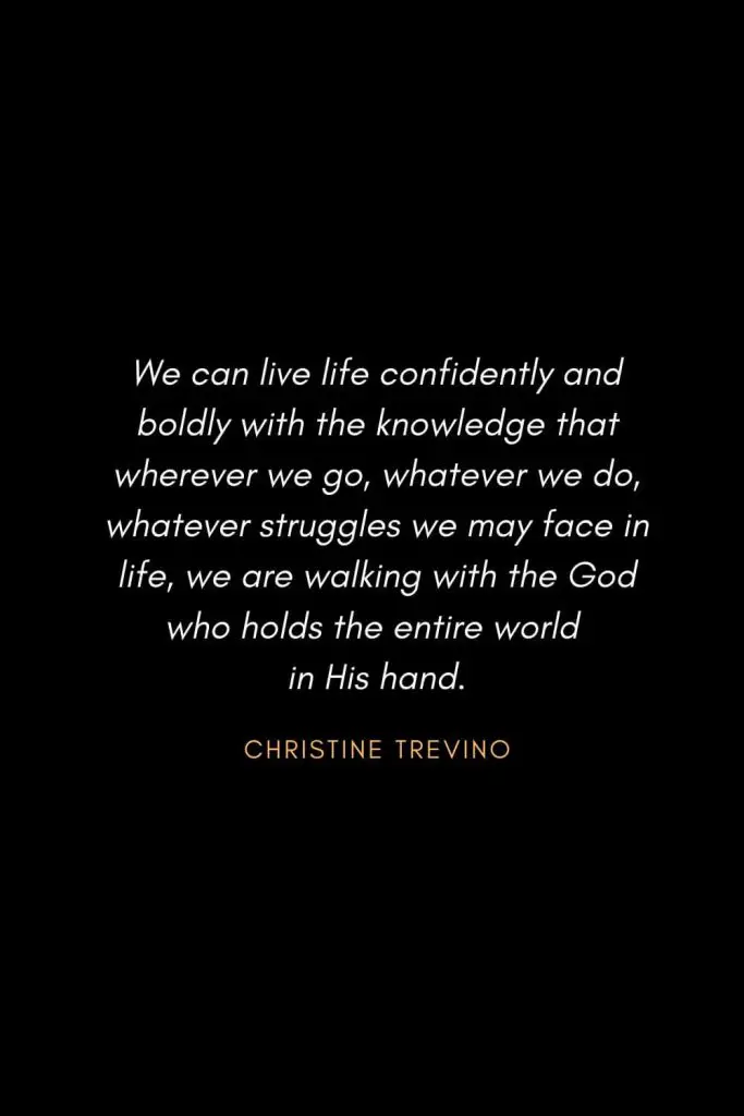 Inspirational Quotes about Life (44): We can live life confidently and boldly with the knowledge that wherever we go, whatever we do, whatever struggles we may face in life, we are walking with the God who holds the entire world in His hand. Christine Trevino