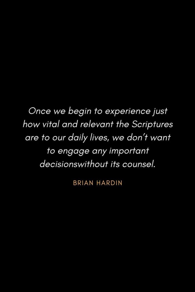 Inspirational Quotes about Life (46): Once we begin to experience just how vital and relevant the Scriptures are to our daily lives, we don't want to engage any important decisions without its counsel. Brian Hardin