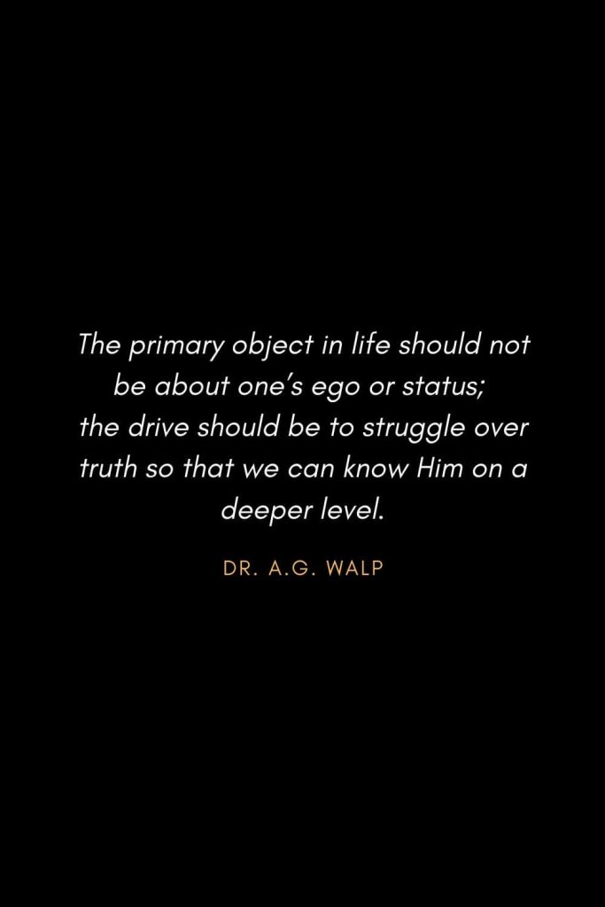 Inspirational Quotes about Life (47): The primary object in life should not be about one’s ego or status; the drive should be to struggle over truth so that we can know Him on a deeper level. Dr. A.G. Walp
