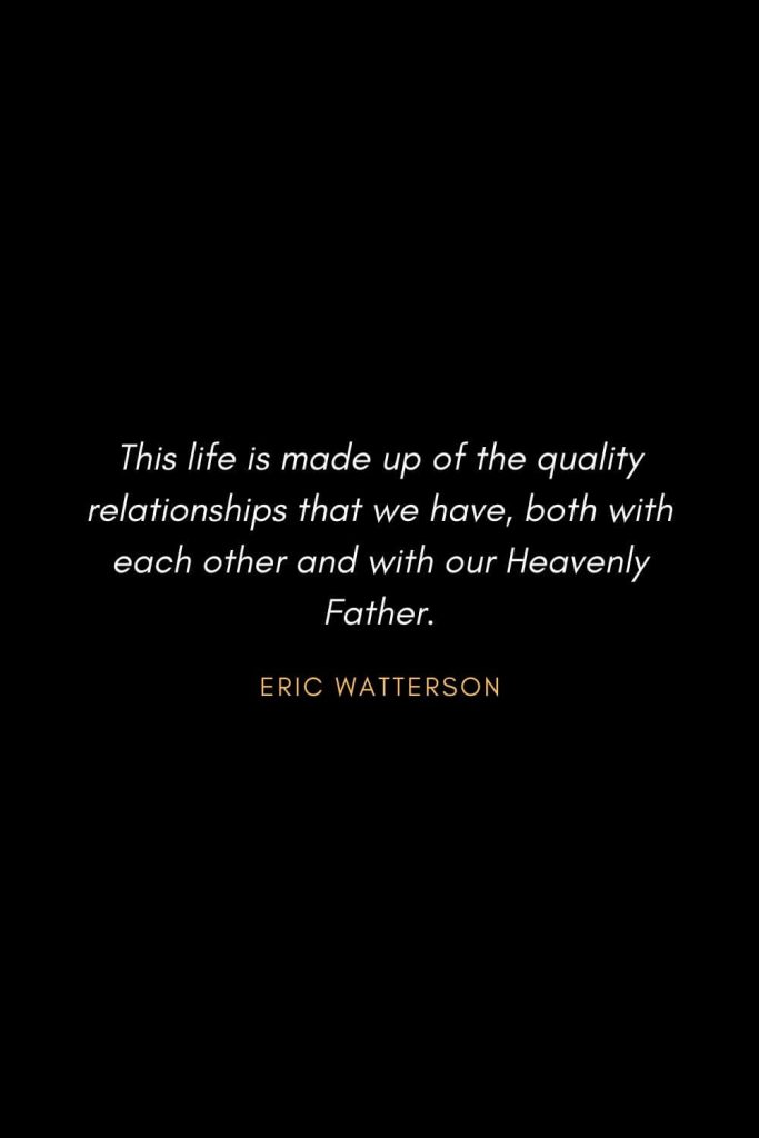 Inspirational Quotes about Life (48): This life is made up of the quality relationships that we have, both with each other and with our Heavenly Father. Eric Watterson